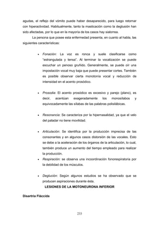 agudas, el reflejo del vómito puede haber desaparecido, para luego retornar
con hiperactividad. Habitualmente, tanto la masticación como la deglusión han
sido afectadas, por lo que en la mayoría de los casos hay sialorrea.
      La persona que posee esta enfermedad presenta, en cuanto al habla, las
siguientes características:


          •   Fonación:       La   voz   es      ronca   y   suele   clasificarse   como
              “estrangulada y tensa”. Al terminar la vocalización se puede
              escuchar un penoso gruñido. Generalmente, se puede oír una
              impostación vocal muy baja que puede presentar cortes. También
              es posible observar cierta monotonía vocal y reducción de
              intensidad en el acento prosódico.


          •   Prosodia: El acento prosódico es excesivo y parejo (plano), es
              decir,   acentúan          exageradamente        los    monosílabos      y
              equivocadamente las sílabas de las palabras polisilábicas.


          •   Resonancia: Se caracteriza por la hipernasalidad, ya que el velo
              del paladar no tiene movilidad.


          •   Articulación: Se identifica por la producción imprecisa de las
              consonantes y en algunos casos distorsión de las vocales. Esto
              se debe a la aceleración de los órganos de la articulación, lo cual,
              también produce un aumento del tiempo empleado para realizar
              la producción.
          •   Respiración: se observa una incoordinación fonorespiratoria por
              la debilidad de los músculos.


          •   Deglución: Según algunos estudios se ha observado que se
              producen aspiraciones durante ésta.
                LESIONES DE LA MOTONEURONA INFERIOR

Disartria Fláccida




                                           233
 
