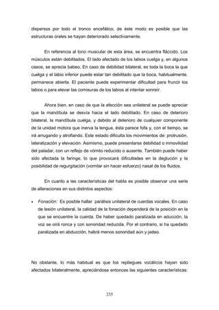 dispersos por todo el tronco encefálico, de éste modo es posible que las
estructuras orales se hayan deteriorado selectivamente.


       En referencia al tono muscular de esta área, se encuentra fláccido. Los
músculos están debilitados. El lado afectado de los labios cuelga y, en algunos
casos, se aprecia babeo. En caso de debilidad bilateral, es toda la boca la que
cuelga y el labio inferior puede estar tan debilitado que la boca, habitualmente,
permanece abierta. El paciente puede experimentar dificultad para fruncir los
labios o para elevar las comisuras de los labios al intentar sonreír.


       Ahora bien, en caso de que la afección sea unilateral se puede apreciar
que la mandíbula se desvía hacia el lado debilitado. En caso de deterioro
bilateral, la mandíbula cuelga, y debido al deterioro de cualquier componente
de la unidad motora que inerva la lengua, ésta parece fofa y, con el tiempo, se
irá arrugando y atrofiando. Este estado dificulta los movimientos de: protrusión,
lateralización y elevación. Asimismo, puede presentarse debilidad o inmovilidad
del paladar, con un reflejo de vómito reducido o ausente. También puede haber
sido afectada la faringe, lo que provocará dificultades en la deglución y la
posibilidad de regurgitación (vomitar sin hacer esfuerzo) nasal de los fluidos.


       En cuanto a las características del habla es posible observar una serie
de alteraciones en sus distintos aspectos:

•   Fonación: Es posible hallar parálisis unilateral de cuerdas vocales. En caso
    de lesión unilateral, la calidad de la fonación dependerá de la posición en la
    que se encuentre la cuerda. De haber quedado paralizada en aducción, la
    voz se oirá ronca y con sonoridad reducida. Por el contrario, si ha quedado
    paralizada en abducción, habrá menos sonoridad aún y jadeo.




No obstante, lo más habitual es que los repliegues vocálicos hayan sido
afectados bilateralmente, apreciándose entonces las siguientes características:




                                       235
 