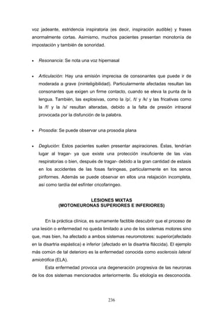 voz jadeante, estridencia inspiratoria (es decir, inspiración audible) y frases
anormalmente cortas. Asimismo, muchos pacientes presentan monotonía de
impostación y también de sonoridad.


•   Resonancia: Se nota una voz hipernasal


•   Articulación: Hay una emisión imprecisa de consonantes que puede ir de
    moderada a grave (ininteligibilidad). Particularmente afectadas resultan las
    consonantes que exigen un firme contacto, cuando se eleva la punta de la
    lengua. También, las explosivas, como la /p/, /t/ y /k/ y las fricativas como
    la /f/ y la /s/ resultan alteradas, debido a la falta de presión intraoral
    provocada por la disfunción de la palabra.


•   Prosodia: Se puede observar una prosodia plana


•   Deglución: Estos pacientes suelen presentar aspiraciones. Éstas, tendrían
    lugar al tragar- ya que existe una protección insuficiente de las vías
    respiratorias o bien, después de tragar- debido a la gran cantidad de estasis
    en los accidentes de las fosas faringeas, particularmente en los senos
    piriformes. Además se puede observar en ellos una relajación incompleta,
    así como tardía del esfínter cricofaringeo.


                        LESIONES MIXTAS
              (MOTONEURONAS SUPERIORES E INFERIORES)


       En la práctica clínica, es sumamente factible descubrir que el proceso de
una lesión o enfermedad no queda limitado a uno de los sistemas motores sino
que, mas bien, ha afectado a ambos sistemas neuromotores: superior(afectado
en la disartria espástica) e inferior (afectado en la disartria fláccida). El ejemplo
más común de tal deterioro es la enfermedad conocida como esclerosis lateral
amiotrófica (ELA).
       Esta enfermedad provoca una degeneración progresiva de las neuronas
de los dos sistemas mencionados anteriormente. Su etiología es desconocida.




                                        236
 