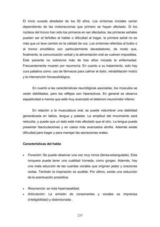 El inicio sucede alrededor de los 50 años. Los síntomas iniciales varían
dependiendo de las motoneuronas que primero se hayan afectado. Si los
núcleos del tronco han sido los primeros en ser afectados, las primeras señales
pueden ser el farfulleo al hablar o dificultad al tragar, la primera señal no es
más que un leve cambio en la calidad de voz. Los síntomas referidos al bulbo o
al tronco encefálico son particularmente devastadores, de modo que,
finalmente, la comunicación verbal y la alimentación oral se vuelven imposibles.
Este paciente no sobrevive más de tres años iniciada la enfermedad.
Frecuentemente mueren por neumonía. En cuanto a su tratamiento, solo hay
cura paliativa como: uso de fármacos para calmar el dolor, rehabilitación motriz
y la intervención fonoaudiológica.


       En cuanto a las características neurológicas asociadas, los músculos se
verán debilitados, pero los reflejos son hiperactivos. En general se observa
espasticidad a menos que esté muy avanzado el deterioro neuromotor inferior.


       En relación a la musculatura oral, se puede vislumbrar una debilidad
generalizada en labios, lengua y paladar. La amplitud del movimiento será
reducida, y puede que un lado esté más afectado que el otro. La lengua puede
presentar fasciculaciones y en casos más avanzados atrofia. Además existe
dificultad para tragar y para manejar las secreciones orales.


Características del habla


•   Fonación: Se puede observar una voz muy ronca (tensa-extangulada). Esta
    ronquera puede tener una cualidad húmeda, como gorgeo. Además, hay
    una mala aducción de las cuerdas vocales que originan jadeo y oraciones
    cortas. También la inspiración es audible. Por último, existe una reducción
    de la acentuación prosódica.


•   Resonancia: se nota hipernasalidad.
•   Articulación: La emisión de consonantes y vocales            es imprecisa
    (inteligibilidad) y distorsionada .



                                          237
 