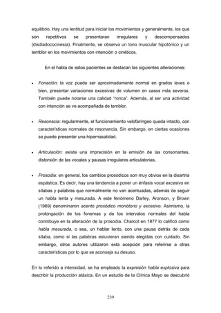 equilibrio. Hay una lentitud para iniciar los movimientos y generalmente, los que
son     repetitivos   se    presentaran       irregulares   y    descompensados
(disdiadococinesia). Finalmente, se observa un tono muscular hipotónico y un
temblor en los movimientos con intención o cinéticos.


       En el habla de estos pacientes se destacan las siguientes alteraciones:


•   Fonación: la voz puede ser aproximadamente normal en grados leves o
    bien, presentar variaciones excesivas de volumen en casos más severos.
    También puede notarse una calidad “ronca”. Además, al ser una actividad
    con intención se ve acompañada de temblor.


•   Resonacia: regularmente, el funcionamiento velofaríngeo queda intacto, con
    características normales de resonancia. Sin embargo, en ciertas ocasiones
    se puede presentar una hipernasalidad.


•   Articulación: existe una imprecisión en la emisión de las consonantes,
    distorsión de las vocales y pausas irregulares articulatorias.


•   Prosodia: en general, los cambios prosódicos son muy obvios en la disartria
    espástica. Es decir, hay una tendencia a poner un énfasis vocal excesivo en
    sílabas y palabras que normalmente no van acentuadas, además de seguir
    un habla lenta y mesurada. A este fenómeno Darley, Aronson, y Brown
    (1969) denominaron acento prosódico monótono y excesivo. Asimismo, la
    prolongación de los fonemas y de los intervalos normales del habla
    contribuye en la alteración de la prosodia. Charcot en 1877 lo calificó como
    habla mesurada, o sea, un hablar lento, con una pausa detrás de cada
    sílaba, como si las palabras estuvieran siendo elegidas con cuidado. Sin
    embargo, otros autores utilizaron esta acepción para referirse a otras
    características por lo que se aconseja su desuso.


En lo referido a intensidad, se ha empleado la expresión habla explosiva para
describir la producción atáxica. En un estudio de la Clínica Mayo se descubrió



                                        239
 