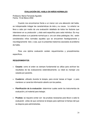 EVALUACIÓN DEL HABLA EN NIÑOS NORMALES

Profesora: María Fernanda Agudelo
Fecha: 15 de Marzo 2002

       Cuando nos encontramos frente a un menor con una alteración del habla,
es indispensable indagar las características de ésta y su causa. Lo anterior se
lleva a cabo por medio de una evaluación detallada de todos los factores que
intervienen en su producción y ésta será específica para cada individuo. Es muy
diferente evaluar a un paciente normal que a uno con otras patologías. Así, serán
considerados niños normales aquellos que se encuentren fisiológicamente y
neurológicamente bien, o sea, que no presentes trastornos asociados al problema
de habla.


       Para una óptima evaluación existen requerimientos y procedimientos
específicos.


REQUERIMIENTOS


•   Carpeta: como el orden es siempre fundamental se utiliza para archivar los
    resultados de las evaluaciones sistemáticamente. Lo ideal es manejar una
    carpeta por paciente.


•   Cuaderno: utilizado durante la terapia, para enviar tareas al hogar o para
    mantener un canal de información abierto con los padres.


•   Planificación de la evaluación: determinar cuales serán los instrumentos de
    evaluación y el material para trabajar.


•   Pruebas: se requiere contar con las pruebas necesarias para llevar a cabo la
    evaluación antes de que comience la terapia para optimizar el tiempo del que
    se dispone para administrarlas.



                                                                              24
 