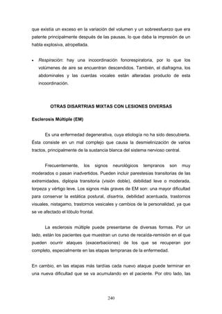 que existía un exceso en la variación del volumen y un sobreesfuerzo que era
patente principalmente después de las pausas, lo que daba la impresión de un
habla explosiva, atropellada.


•   Respiración: hay una incoordinación fonorespiratoria, por lo que los
    volúmenes de aire se encuentran descendidos. También, el diafragma, los
    abdominales y las cuerdas vocales están alteradas producto de esta
    incoordinación.




         OTRAS DISARTRIAS MIXTAS CON LESIONES DIVERSAS

Esclerosis Múltiple (EM)


       Es una enfermedad degenerativa, cuya etiología no ha sido descubierta.
Ésta consiste en un mal complejo que causa la desmielinización de varios
tractos, principalmente de la sustancia blanca del sistema nervioso central.


       Frecuentemente,     los      signos     neurológicos   tempranos   son   muy
moderados o pasan inadvertidos. Pueden incluir parestesias transitorias de las
extremidades, diplopia transitoria (visión doble), debilidad leve o moderada,
torpeza y vértigo leve. Los signos más graves de EM son: una mayor dificultad
para conservar la estática postural, disartria, debilidad acentuada, trastornos
visuales, nistagamo, trastornos vesicales y cambios de la personalidad, ya que
se ve afectado el lóbulo frontal.


       La esclerosis múltiple puede presentarse de diversas formas. Por un
lado, están los pacientes que muestran un curso de recaída-remisión en el que
pueden ocurrir ataques (exacerbaciones) de los que se recuperan por
completo, especialmente en las etapas tempranas de la enfermedad.


En cambio, en las etapas más tardías cada nuevo ataque puede terminar en
una nueva dificultad que se va acumulando en el paciente. Por otro lado, las




                                             240
 