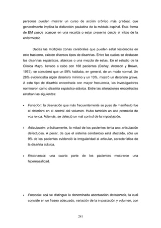 personas pueden mostrar un curso de acción crónico más gradual, que
generalmente implica la disfunción paulatina de la médula espinal. Esta forma
de EM puede acaecer en una recaída o estar presente desde el inicio de la
enfermedad.


       Dadas las múltiples zonas cerebrales que pueden estar lesionadas en
este trastorno, existen diversos tipos de disartrias. Entre las cuales se destacan
las disartrias espásticas, atáxicas o una mezcla de éstas. En el estudio de la
Clínica Mayo, llevado a cabo con 168 pacientes (Darley, Aronson y Brown,
1975), se consideró que un 59% hablaba, en general, de un modo normal. Un
28% evidenciaba algún deterioro mínimo y un 13%, mostró un deterioro grave.
A este tipo de disartria encontrada con mayor frecuencia, los investigadores
nominaron como disartria espástica-atáxica. Entre las alteraciones encontradas
estaban las siguientes:


•   Fonación: la desviación que más frecuentemente se puso de manifiesto fue
    el deterioro en el control del volumen. Hubo también un alto promedio de
    voz ronca. Además, se detectó un mal control de la impostación.


•   Articulación: prácticamente, la mitad de los pacientes tenía una articulación
    defectuosa. A pesar, de que el sistema cerebeloso está afectado, sólo un
    9% de los pacientes evidenció la irregularidad al articular, característica de
    la disartria atáxica.


•   Resonancia:     una     cuarta   parte   de   los   pacientes   mostraron   una
    hipernasalidad.




•   Prosodia: acá se distingue la denominada acentuación deteriorada, la cual
    consiste en un fraseo adecuado, variación de la impostación y volumen, con



                                         241
 