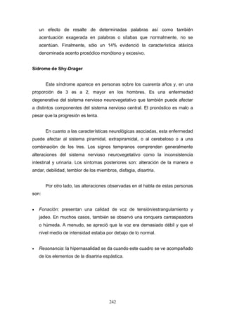 un efecto de resalte de determinadas palabras así como también
    acentuación exagerada en palabras o sílabas que normalmente, no se
    acentúan. Finalmente, sólo un 14% evidenció la característica atáxica
    denominada acento prosódico monótono y excesivo.


Sídrome de Shy-Drager


       Este síndrome aparece en personas sobre los cuarenta años y, en una
proporción de 3 es a 2, mayor en los hombres. Es una enfermedad
degenerativa del sistema nervioso neurovegetativo que también puede afectar
a distintos componentes del sistema nervioso central. El pronóstico es malo a
pesar que la progresión es lenta.


       En cuanto a las características neurológicas asociadas, esta enfermedad
puede afectar al sistema piramidal, extrapiramidal, o al cerebeloso o a una
combinación de los tres. Los signos tempranos comprenden generalmente
alteraciones del sistema nervioso neurovegetativo como la inconsistencia
intestinal y urinaria. Los síntomas posteriores son: alteración de la manera e
andar, debilidad, temblor de los miembros, disfagia, disartria.


       Por otro lado, las alteraciones observadas en el habla de estas personas
son:


•   Fonación: presentan una calidad de voz de tensión/estrangulamiento y
    jadeo. En muchos casos, también se observó una ronquera carraspeadora
    o húmeda. A menudo, se apreció que la voz era demasiado débil y que el
    nivel medio de intensidad estaba por debajo de lo normal.


•   Resonancia: la hipernasalidad se da cuando este cuadro se ve acompañado
    de los elementos de la disartria espástica.




                                       242
 