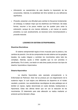 •   Articulación: es característico de esta disartria la imprecisión de las
    consonantes. Además, la variabilidad del ritmo también es una deficiencia
    significativa.


•   Prosodia: presentan una dificultad para cambiar la frecuencia fundamental,
    sin embargo, lo realizan mejor que los disártricos con Parkinson. De todas
    formas, recurren a los pocos medios que les quedan para variar la
    entonación, aunque de una manera deficiente, y así marcar en acento
    prosódico. Lo cual, acústicamente, se reconoce como monoimpostación y
    prosodia reducida.




                     LESIONES EN SISTEMA EXTRAPIRAMIDAL

Disartrias Discinéticas

       El sistema extrapiramidal regula el tono muscular para la postura y los
cambios de posición. Uno de los componentes de este sistema son los ganglios
basales, los cuales integran y controlan los movimientos sobre todo los
complejos. Además, ayuda a inhibir aquellos que no son previstos ni
planificados. Por lo tanto, una lesión en esta área puede provocar dos tipos de
disartria: hipocinética o hipercinetica.


Distaría Hipocinética

           La   disartria   hipocinética   esta   asociada   principalmente   a   la
Enfermedad de Parkinson. Este mal se produce por una degeneración de la
sustancia negra, lo cual origina una deficiencia de dopamina en el núcleo
caudado y putamén. Las características neurológicas de esta patología son el
temblor en reposo, rigidez denominada en rueda dentada, bradiquinesia e
hipocinecia. Estas dos últimas tienen que ver con la reducción de los
movimientos. El tratamiento para esta alteración se realiza mediante un
producto químico llamado L-Dopa.




                                           243
 