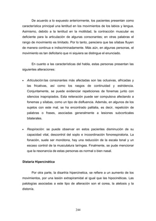 De acuerdo a lo expuesto anteriormente, los pacientes presentan como
característica principal una lentitud en los movimientos de los labios y lengua.
Asimismo, debido a la lentitud en la motilidad, la contracción muscular es
deficiente para la articulación de algunas consonantes; en otras palabras el
rango de movimiento es limitado. Por lo tanto, pareciera que las sílabas fluyen
de manera continua e indiscriminadamente. Más aún, en algunas personas, el
movimiento es tan deficitario que ni siquiera se distingue el enunciado.


       En cuanto a las características del habla, estas personas presentan las
siguientes alteraciones:


•   Articulación:las consonantes más afectadas son las oclusivas, africadas y
    las fricativas, así como los rasgos de continuidad y estridencia.
    Conjuntamente, se puede evidenciar repeticiones de fonemas junto con
    silencios inapropiados. Esta reiteración puede ser compulsiva afectando a
    fonemas y sílabas, como un tipo de disfluencia. Además, en algunos de los
    sujetos con este mal, se ha encontrado palilalia, es decir, repetición de
    palabras o frases, asociadas generalmente a lesiones subcorticales
    bilaterales.


•   Respiración: se puede observar en estos pacientes disminución de su
    capacidad vital, descontrol del soplo e incoordinación fonorespiratoria. La
    fonación, suele ser monótona, hay una reducción de la escala tonal y un
    escaso control de la musculatura laríngea. Finalmente, se pude mencionar
    que la resonancia de estas personas es normal o bien nasal.


Distaría Hipercinética


       Por otra parte, la disartria hipercinetica, se refiere a un aumento de los
movimientos, por una lesión extrapiramidal al igual que las hipocinéticas. Las
patologías asociadas a este tipo de alteración son el corea, la atetosis y la
distonía.




                                       244
 