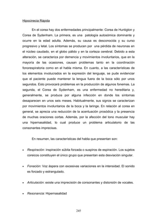Hipocinecia Rápida

       En el corea hay dos enfermedades principalmente: Corea de Huntigton y
Corea de Sydenham. La primera, es una patología autosómica dominante y
ocurre en la edad adulta. Además, su causa es desconocida y su curso
progresivo y letal. Los síntomas se producen por una pérdida de neuronas en
el núcleo caudado, en el globo pálido y en la corteza cerebral. Debido a esta
alteración, se caracteriza por demencia y movimientos involuntarios, que en la
mayoría de las ocasiones, causan problemas tanto en la coordinación
fonorespiratoria como en el habla misma. En cuanto, a las características de
los elementos involucrados en la expresión del lenguaje, se pude evidenciar
que el paciente puede mantener la lengua fuera de la boca sólo por unos
segundos. Esto provocará problemas en la producción de algunos fonemas. La
segunda, el Corea de Sydenham, es una enfermedad no hereditaria y,
generalmente, se produce por alguna infección en donde los síntomas
desaparecen en unos seis meses. Habitualmente, sus signos se caracterizan
por movimientos involuntarios de la boca y la laringe. En relación al corea en
general, se aprecia una reducción de la acentuación prosódica y la presencia
de muchas oraciones cortas. Además, por la afección del tono muscular hay
una hipernasalidad, lo cual produce un problema articulatorio de las
consonantes imprecisas.


       En resumen, las características del habla que presentan son:


•   Respiración: inspiración súbita forzada o suspiros de espiración. Los sujetos
    coreicos constituyen el único grupo que presentan esta desviación singular.


•   Fonación: Voz áspera con excesivas variaciones en la intensidad. El sonido
    es forzado y estrangulado.


•   Articulación: existe una imprecisión de consonantes y distorsión de vocales.


•   Resonancia: Hipernasalidad




                                       245
 