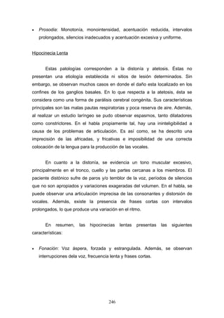 •   Prosodia: Monotonía, monointensidad, acentuación reducida, intervalos
    prolongados, silencios inadecuados y acentuación excesiva y uniforme.


Hipocinecia Lenta


       Estas patologías corresponden a la distonía y atetosis. Éstas no
presentan una etiología establecida ni sitios de lesión determinados. Sin
embargo, se observan muchos casos en donde el daño esta localizado en los
confines de los ganglios basales. En lo que respecta a la atetosis, ésta se
considera como una forma de parálisis cerebral congénita. Sus características
principales son las malas pautas respiratorias y poca reserva de aire. Además,
al realizar un estudio laríngeo se pudo observar espasmos, tanto dilatadores
como constrictores. En el habla propiamente tal, hay una ininteligibilidad a
causa de los problemas de articulación. Es así como, se ha descrito una
imprecisión de las africadas, y fricativas e imposibilidad de una correcta
colocación de la lengua para la producción de las vocales.


       En cuanto a la distonía, se evidencia un tono muscular excesivo,
principalmente en el tronco, cuello y las partes cercanas a los miembros. El
paciente distónico sufre de paros y/o temblor de la voz, períodos de silencios
que no son apropiados y variaciones exageradas del volumen. En el habla, se
puede observar una articulación imprecisa de las consonantes y distorsión de
vocales. Además, existe la presencia de frases cortas con intervalos
prolongados, lo que produce una variación en el ritmo.


       En   resumen,    las   hipocinecias   lentas   presentas   las   siguientes
características:


•   Fonación: Voz áspera, forzada y estrangulada. Además, se observan
    interrupciones dela voz, frecuencia lenta y frases cortas.




                                       246
 