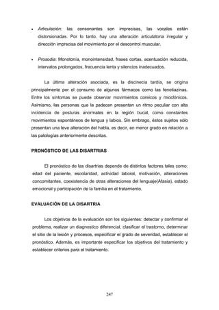 •   Articulación:   las   consonantes     son   imprecisas,   las   vocales   están
    distorsionadas. Por lo tanto, hay una alteración articulatoria irregular y
    dirección imprecisa del movimiento por el descontrol muscular.


•   Prosodia: Monotonía, monointensidad, frases cortas, acentuación reducida,
    intervalos prolongados, frecuencia lenta y silencios inadecuados.


       La última alteración asociada, es la discinecia tardía, se origina
principalmente por el consumo de algunos fármacos como las fenotiazinas.
Entre los síntomas se puede observar movimientos coreicos y mioclónicos.
Asimismo, las personas que la padecen presentan un ritmo peculiar con alta
incidencia de posturas anormales en la región bucal, como constantes
movimientos espontáneos de lengua y labios. Sin embrago, éstos sujetos sólo
presentan una leve alteración del habla, es decir, en menor grado en relación a
las patologías anteriormente descritas.


PRONÓSTICO DE LAS DISARTRIAS


       El pronóstico de las disartrias depende de distintos factores tales como:
edad del paciente, escolaridad, actividad laboral, motivación, alteraciones
concomitantes, coexistencia de otras alteraciones del lenguaje(Afasia), estado
emocional y participación de la familia en el tratamiento.


EVALUACIÓN DE LA DISARTRIA


       Los objetivos de la evaluación son los siguientes: detectar y confirmar el
problema, realizar un diagnostico diferencial, clasificar el trastorno, determinar
el sitio de la lesión y procesos, especificar el grado de severidad, establecer el
pronóstico. Además, es importante especificar los objetivos del tratamiento y
establecer criterios para el tratamiento.




                                        247
 