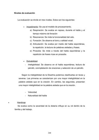 Niveles de evaluación


       La evaluación se divide en tres niveles. Estos son los siguientes:


              •       Impedimento: Se usa el modelo de procesamiento.
                         a) Respiración: Se evalúa en reposo, durante el habla y el
                             tiempo máximo de fonación
                         b) Resonancia: Se mide la funcionalidad del velo.
                         c) Fonación: Se observa el tono y calidad vocal.
                         d) Articulación: Se evalúa por medio del habla espontánea,
                             la repetición, la lectura de palabras aisladas y frases.
                         e) Prosodia: Se mide a través del habla espontánea y la
                             repetición de frases ricas en prosodia.


              •       Dishabilidad:
                  -    Inteligibilidad: Se observa en el habla espontánea, lectura de
                       párrafo, conmpletación de oraciones y selección de un párrafo.


            Según la inteligibilidad de la Disartria podemos clasificarlas en leves y
        severas. Las primeras se caracterizan por una mayor inteligibilidad en la
        palabra aislada que en la oración. En cambio, las segundas, presentan
        una mayor inteligibilidad en la palabra aislada que en la oración.


                  -    Velocidad
                  -    Naturalidad del habla


•      Handicap
       Se evalúa como la severidad de la distaría influye en su rol dentro de la
    familia y del trabajo.




                                               248
 
