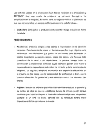 Los test más usados en la práctica son TAR (test de repetición a la articulación) y
TEPROSIF (test que evalúa la existencia de procesos fonológicos de
simplificación en el lenguaje). El último, tiene por objetivo verificar la posibilidad de
que este comprometido un aspecto del lenguaje como lo es la fonología.


•   Grabadora: para grabar la producción del paciente y luego evaluarlo en forma
    detallada.


PROCEDIMIENTOS


•   Anamnesis: entrevista dirigida a los padres o responsables de la salud del
    pacientes. Esta herramienta posee un formato específico cuyo objetivo es la
    recopilación   de información que pueda ser de utilidad para establecer un
    posible diagnóstico. A grandes rasgos, posee dos partes, una fija para todo
    profesional de la salud y otra dependiente. La primera, recoge datos de
    identificación y antecedentes familiares cuyos apartados podrán tener mayor o
    menos relevancia dependiendo del motivo de consulta y de la experiencia del
    terapeuta. La segunda, recopilará información mas específica relacionada, en
    la mayoría de los casos, con la especialidad del profesional, o bien, con la
    presunta alteración. En general se puede extender a una o dos sesiones. (ver
    anexo)


•   Rapport: relación de empatía que debe existir entre el terapeuta, el paciente y
    su familia. Lo ideal es que se establezca durante la primera sesión porque
    resulta de gran importancia para el desarrollo del resto del proceso terapéutico.
    Ejemplo: si un niño se siente cómodo con su terapeuta tendrá mejor
    disposición ante los ejercicios de la terapia.




                                                                                      25
 