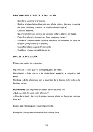 PRINCIPALES OBJETIVOS DE LA EVALUACIÓN

 -   Detectar y confirmar el problema.
 -   Realizar el diagnóstico diferencial (con afasia motora, dispraxia o apraxia
     del habla, dislalias y procesos de simplificación fonológica.)
 -   Clasificar trastorno.
 -   Determinar el sitio de lesión y los procesos motores básicos afectados.
 -   Especificar el grado de severidad (leve, moderado, severo.)
 -   Establecer pronóstico (este depende: del grado de severidad, del lugar de
     la lesión y del paciente y su entorno)
 -   Especificar objetivos para el tratamiento
 -   Establecer criterios para el tratamiento.


NIVELES DE EVALUACIÓN


Existen tres niveles de evaluación:


Impedimento ⇒ Tiene que ver con la producción del habla.
Dishabilidad ⇒ Esta referida a la inteligibilidad, velocidad y naturalidad del
Habla.
Handicap ⇒ Esta relacionada con la severidad de la disartria influyendo en la
familia y trabajo.


Impedimento: Las preguntas que deben de ser resueltas son:
¿Qué aspectos del habla están alterados?
¿Cómo la lentitud y la incoordinación muscular afecta las funciones motoras
básicas?


Existen dos métodos para evaluar impedimento:


Perceptual: Se requiere entrenamiento auditivo y visual.




                                       251
 
