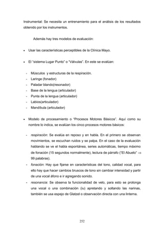 Instrumental: Se necesita un entrenamiento para el análisis de los resultados
obtenido por los instrumentos.


           Además hay tres modelos de evaluación:


•       Usar las características perceptibles de la Clínica Mayo.


•       El “sistema Lugar Punto” o “Válvulas”. En este se evalúan:


    -    Músculos y estructuras de la respiración.
    -    Laringe (fonador)
    -    Paladar blando(resonador)
    -    Base de la lengua (articulador)
    -    Punta de la lengua (articulador)
    -    Labios(articulador)
    -    Mandíbula (articulador)


•       Modelo de procesamiento o “Procesos Motores Básicos”. Aquí como su
        nombre lo indica, se evalúan los cinco procesos motores básicos:


    -    respiración: Se evalúa en reposo y en habla. En el primero se observan
         movimientos, se escuchan ruidos y se palpa. En el caso de la evaluación
         hablando se ve el habla espontánea, series automáticas, tiempo máximo
         de fonación (15 segundos normalmente), lectura de párrafo (“El Abuelo” ⇒
         99 palabras).
    - fonación: Hay que fijarse en características del tono, calidad vocal, para
         ello hay que hacer cambios bruscos de tono sin cambiar intensidad y partir
         de una vocal áfono e ir agregando sonido.
    - resonancia: Se observa la funcionalidad de velo, para esto se prolonga
         una vocal o una combinación (iu) apretando y soltando las narinas,
         también se usa espejo de Glatzel o observación directa con una linterna.




                                            252
 
