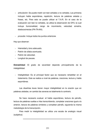 - articulación: Se puede medir con test verbales o no verbales. Los primeros
     incluyen habla espontánea, repetición, lectura de palabras aislada y
     frases, etc. Para esto se puede utilizar el T.A.R. En el caso de la
     evaluación con test no verbales, se utiliza la observación de OFA, la cual
     incluye       funcionalidad,    rango    de     movimiento,   velocidad    simetría,
     diadococinecias (PA-TA-KA).


 -   prosodia: Incluye todos los puntos anteriores

Hay que observar:


 -   Intensidad y tono adecuado.
 -   Patrón de sílaba acentuada.
 -   Patrón de velocidad.
 -   Longitud de pausas.


Dishabilidad:       El   grado      de   severidad   depende   principalmente     de   la
inteligibilidad.


 -   Inteligibilidad: Es el principal factor que es necesario rehabilitar en el
     tratamiento. Este se realiza a nivel de palabras, oraciones, lectura y habla
     espontánea.


       Las disartrias leves tienen mayor inteligibilidad en la oración que en
palabras aisladas, en cambio las severas es totalmente lo contrario.


       Se hace necesario evaluar: el habla espontáneo, lectura de párrafo,
lectura de palabras sueltas e irlas transcribiendo, completar oraciones igual a lo
anterior, lectura de palabras similares y completar párrafo, siguiendo la misma
metodología de la transcripción.
       Para medir la inteligibilidad se utiliza una escala de analogía visual
(subjetiva)
              ______________________________________________




                                             253
 