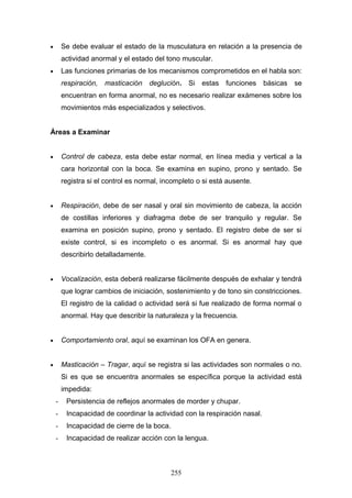 •       Se debe evaluar el estado de la musculatura en relación a la presencia de
        actividad anormal y el estado del tono muscular.
•       Las funciones primarias de los mecanismos comprometidos en el habla son:
        respiración, masticación deglución. Si estas          funciones    básicas se
        encuentran en forma anormal, no es necesario realizar exámenes sobre los
        movimientos más especializados y selectivos.


Áreas a Examinar


•       Control de cabeza, esta debe estar normal, en línea media y vertical a la
        cara horizontal con la boca. Se examina en supino, prono y sentado. Se
        registra si el control es normal, incompleto o si está ausente.


•       Respiración, debe de ser nasal y oral sin movimiento de cabeza, la acción
        de costillas inferiores y diafragma debe de ser tranquilo y regular. Se
        examina en posición supino, prono y sentado. El registro debe de ser si
        existe control, si es incompleto o es anormal. Si es anormal hay que
        describirlo detalladamente.


•       Vocalización, esta deberá realizarse fácilmente después de exhalar y tendrá
        que lograr cambios de iniciación, sostenimiento y de tono sin constricciones.
        El registro de la calidad o actividad será si fue realizado de forma normal o
        anormal. Hay que describir la naturaleza y la frecuencia.


•       Comportamiento oral, aquí se examinan los OFA en genera.


•       Masticación – Tragar, aquí se registra si las actividades son normales o no.
        Si es que se encuentra anormales se específica porque la actividad está
        impedida:
    -    Persistencia de reflejos anormales de morder y chupar.
    -    Incapacidad de coordinar la actividad con la respiración nasal.
    -    Incapacidad de cierre de la boca.
    -    Incapacidad de realizar acción con la lengua.



                                             255
 