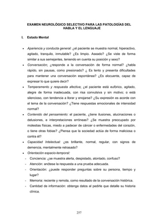 EXAMEN NEUROLÓGICO SELECTIVO PARA LAS PATOLOGÍAS DEL
                          HABLA Y EL LENGUAJE

I.       Estado Mental


 •       Apariencia y conducta general: ¿el paciente se muestra normal, hiperactivo,
         agitado, tranquilo, inmutable? ¿Es limpio. Aseado? ¿Se viste de forma
         similar a sus semejantes, teniendo en cuenta su posición y sexo?
 •       Conversación: ¿responde a la conversación de forma normal? ¿habla
         rápido, sin pausas, como presionado? ¿ Es lento y presenta dificultades
         para mantener una conversación espontánea? ¿Es elocuente, capaz de
         expresar lo que quiere decir?
 •       Temperamento y respuesta afectiva: ¿el paciente está eufórico, agitado,
         alegre de forma inadecuada, con risa convulsiva y sin motivo; o está
         silencioso, con tendencia a llorar y enojarse? ¿Su expresión es acorde con
         el tema de la conversación? ¿Tiene respuestas emocionales de intensidad
         normal?
 •       Contenido del pensamiento: el paciente, ¿tiene ilusiones, alucinaciones o
         delusiones, e interpretaciones erróneas? ¿Se muestra preocupado por
         molestias físicas, miedo a padecer de cáncer o enfermedades del corazón,
         o tiene otras fobias? ¿Piensa que la sociedad actúa de forma maliciosa o
         contra él?
 •       Capacidad Intelectual: ¿es brillante, normal, regular, con signos de
         demencia, mentalmente retrasado?
 •       Orientación espacio-temporal:
     -    Conciencia: ¿se muestra alerta, despistado, atontado, confuso?
     -    Atención: anótese la respuesta a una prueba adecuada.
     -    Orientación: ¿puede responder preguntas sobre su persona, tiempo y
          lugar?
     -    Memoria: reciente y remota, como resultado de la conversación histórica.
     -    Cantidad de información: obtenga datos al pedirle que detalle su historia
          clínica.




                                           257
 
