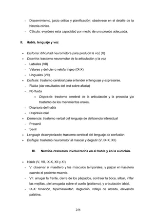 -    Discernimiento, juicio crítico y planificación: obsérvese en el detalle de la
           historia clínica.
      -    Cálculo: evalúese esta capacidad por medio de una prueba adecuada.


II.       Habla, lenguaje y voz


  •       Disfonía: dificultad neuromotora para producir la voz (X)
  •       Disartria: trastorno neuromotor de la articulación y la voz
      -    Labiales (VII)
      -    Velares y del cierro velofaríngeo (IX-X)
      -    Linguales (VII)
  •       Disfasia: trastorno cerebral para entender el lenguaje y expresarse.
      -    Fluida (dar resultados del test sobre afasia)
      -    No fluida
               •    Dispraxia: trastorno cerebral de la articulación y la prosodia y/o
                    trastorno de los movimientos orales.
      -    Dispraxia del habla
      -    Dispraxia oral
  •       Demencia: trastorno verbal del lenguaje de deficiencia intelectual
      -    Presenil
      -    Senil
  •       Lenguaje desorganizado: trastorno cerebral del lenguaje de confusión
  •       Disfagia: trastorno neuromotor al mascar y deglutir (V, IX-X, XII)


             III.     Nervios craneales involucrados en el habla y en la audición.


  •       Habla (V, VII, IX-X, XII y XI)
      -    V: observar el masétero y los músculos temporales, y palpar el masetero
           cuando el paciente muerde.
      -    VII: arrugar la frente, cierre de los párpados, contraer la boca, silbar, inflar
           las mejillas, piel arrugada sobre el cuello (platisma), y articulación labial.
      -    IX-X: fonación, hipernasalidad, deglución, reflejo de arcada, elevación
           palatina.



                                              258
 