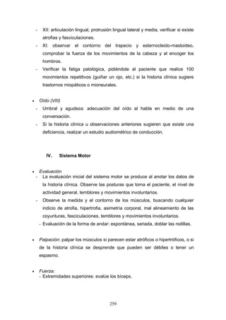 -    XII: articulación lingual, protrusión lingual lateral y media, verificar si existe
         atrofias y fasciculaciones.
    -    XI: observar el contorno del trapecio y esternocleido-mastoideo,
         comprobar la fuerza de los movimientos de la cabeza y al encoger los
         hombros.
    -    Verificar la fatiga patológica, pidiéndole al paciente que realice 100
         movimientos repetitivos (guiñar un ojo, etc.) si la historia clínica sugiere
         trastornos miopáticos o mioneurales.


•       Oído (VIII)
    -    Umbral y agudeza: adecuación del oído al habla en medio de una
         conversación.
    -    Si la historia clínica u observaciones anteriores sugieren que existe una
         deficiencia, realizar un estudio audiométrico de conducción.




           IV.     Sistema Motor


•    Evaluación
    - La evaluación inicial del sistema motor se produce al anotar los datos de
         la historia clínica. Observe las posturas que toma el paciente, el nivel de
         actividad general, temblores y movimientos involuntarios.
    -    Observe la medida y el contorno de los músculos, buscando cualquier
         indicio de atrofia, hipertrofia, asimetría corporal, mal alineamiento de las
         coyunturas, fasciculaciones, temblores y movimientos involuntarios.
        - Evaluación de la forma de andar: espontánea, seriada, doblar las rodillas.


•       Palpación: palpar los músculos si parecen estar atróficos o hipertróficos, o si
        de la historia clínica se desprende que pueden ser débiles o tener un
        espasmo.


•       Fuerza:
        - Extremidades superiores: evalúe los bíceps.




                                             259
 