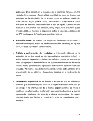 •   Examen de OFA: consiste en la evaluación de la apariencia (tamaño, simetría
    y estado), tono muscular y funcionalidad (movilidad) de todos los órganos que
    participan en la articulación de los sonidos donde se incluyen: mandíbula,
    labios, dientes, lengua, paladar duro y paladar blando. Cabe destacar que la
    evaluación se relaciona directamente con el tipo de órgano. Ejemplo: el tono
    muscular lo evaluaremos sólo en labios, velo y lengua. Esta evaluación puede
    llevarse a cabo por medio de la palpación o tacto y la observación detallada de
    los OFA con la ayuda de “bajalengua”, guantes y linterna.


•   Aplicación de test: las pruebas que se apliquen tienen como fin la obtención
    de información objetiva acerca del desarrollo fonético de paciente y, en algunos
    casos, de otros aspectos si fuere necesario.


•   Análisis y confrontación de resultados: la información obtenida de la
    aplicación de los test podrá ser de tipo cualitativo, cuantitativo (cifras)   o
    ambas. Además, dependiendo de las características propias del instrumento,
    como por ejemplo su estandarización, se podrán confrontarán los resultados
    con una norma para tener una apreciación del desarrollo del niño en el área
    evaluada. Así mismo, cuando la información lo permita, podrá utilizarse en la
    jerarquización de los objetivos   terapéuticos basados en el rendimiento del
    menor.


•   Formulación diagnóstica: es el análisis y estudio de toda la información
    obtenida, que tendrá la labor de rechazar o aceptar la hipótesis formulada en
    un principio y la reformulación de la misma. Específicamente, se refiere a
    establecer y explicar cuál es la alteración que presenta el paciente y, cuando
    corresponda, clasificarla de acuerdo a alguna nomenclatura de manejo
    interdisciplinario para facilitar la comunicación entre los profesionales que lo
    requieran.




                                                                                  26
 