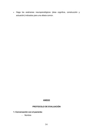 •   Haga los exámenes neuropsicológicos (área cognitiva, construcción y
    actuación) indicados para una afasia común.




                                   ANEXO


                       PROTOCOLO DE EVALUACIÓN

1. Conversación con el paciente:
          -   Nombre



                                     261
 