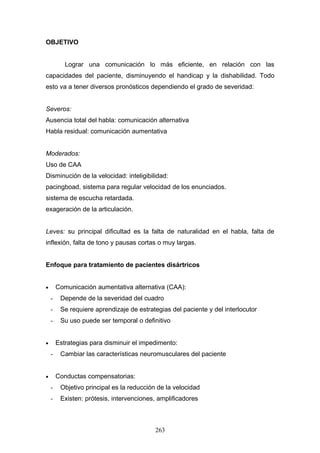 OBJETIVO


           Lograr una comunicación lo más eficiente, en relación con las
capacidades del paciente, disminuyendo el handicap y la dishabilidad. Todo
esto va a tener diversos pronósticos dependiendo el grado de severidad:


Severos:
Ausencia total del habla: comunicación alternativa
Habla residual: comunicación aumentativa


Moderados:
Uso de CAA
Disminución de la velocidad: inteligibilidad:
pacingboad, sistema para regular velocidad de los enunciados.
sistema de escucha retardada.
exageración de la articulación.


Leves: su principal dificultad es la falta de naturalidad en el habla, falta de
inflexión, falta de tono y pausas cortas o muy largas.


Enfoque para tratamiento de pacientes disártricos


•       Comunicación aumentativa alternativa (CAA):
    -    Depende de la severidad del cuadro
    -    Se requiere aprendizaje de estrategias del paciente y del interlocutor
    -    Su uso puede ser temporal o definitivo


•       Estrategias para disminuir el impedimento:
    -    Cambiar las características neuromusculares del paciente


•       Conductas compensatorias:
    -    Objetivo principal es la reducción de la velocidad
    -    Existen: prótesis, intervenciones, amplificadores



                                           263
 