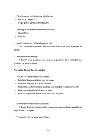 •       Eliminación de conductas mal adaptativas
    -    Mal apoyo respiratorio
    -    Golpe glótico para hablar más fuerte


•       Estrategias para la interacción comunicativa:
    -    Hablar lento
    -    No gritar


•       Mantención de las habilidades adquiridas:
           Es indispensable realizar una rutina de actividades para mantener los
logros.


•       Reducción del handicap:
           Informar a las personas que rodean al paciente de la dificultad que
presenta para comunicarse.


Principios de abordaje terapéutico


•       Atender las necesidades del paciente:
    -    Satisfacer las necesidades más cercanas
    -    Observar patrones acción del paciente
    -    Preguntas a la familia sobre quiebres o dificultades de la comunicación
    -    Observar condiciones físicas o de salud
    -    Realizar programas terapéuticos para cada paciente




•       Eliminar conductas mala adaptativas:
           Intentar disminuir las conductas viciosas que pueden llevar a problemas
respiratorios o laríngeos.


•       Preparación del paciente para el futuro:




                                           264
 