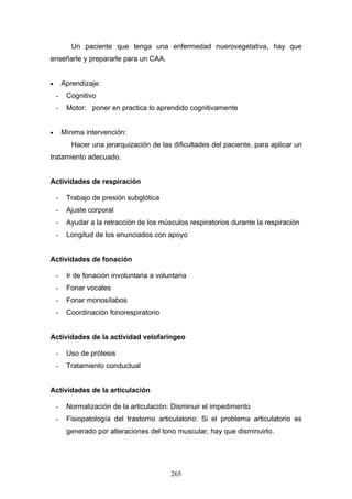 Un paciente que tenga una enfermedad nuerovegetativa, hay que
enseñarle y prepararle para un CAA.


•       Aprendizaje:
    -    Cognitivo
    -    Motor: poner en practica lo aprendido cognitivamente


•       Mínima intervención:
           Hacer una jerarquización de las dificultades del paciente, para aplicar un
tratamiento adecuado.


Actividades de respiración

    -    Trabajo de presión subglótica
    -    Ajuste corporal
    -    Ayudar a la retracción de los músculos respiratorios durante la respiración
    -    Longitud de los enunciados con apoyo


Actividades de fonación

    -    Ir de fonación involuntaria a voluntaria
    -    Fonar vocales
    -    Fonar monosílabos
    -    Coordinación fonorespiratorio


Actividades de la actividad velofaringeo

    -    Uso de prótesis
    -    Tratamiento conductual


Actividades de la articulación

    -    Normalización de la articulación: Disminuir el impedimento
    -    Fisiopatología del trastorno articulatorio: Si el problema articulatorio es
         generado por alteraciones del tono muscular, hay que disminuirlo.




                                           265
 