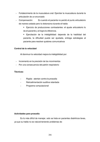 -   Fortalecimiento de la musculatura oral: Ejercitar la musculatura durante la
     articulación de un enunciado
 -   Compensación:         Es cuando el paciente no perdió el punto articulatorio
     de manera aislada pero lo distorsiona durante el habla:
           Ejercicio de producciones contrastantes: el ajuste articulatorio lo
          da el paciente y el logra la diferencia.
           Ejercitación de la inteligibilidad: depende de la habilidad del
          paciente, la dificultad puede ser ajustada, entrega estrategias al
          paciente para resolver quiebres comunicativos


Control de la velocidad

      Al disminuir la velocidad mejora la inteligibilidad por:


 -   Incremento en la precisión de los movimientos
 -   Por una consecuencia del patrón respiratorio


Técnicas:


      -      Rígida : atentan contra la prosodia
      -      Retroalimentación auditiva retardada
      -      Programa computacional




Actividades para prosodia

      Es lo más difícil de manejar, solo se trata en pacientes disártricos leves,
ya que su habla no es natural teniendo problemas de:




                                        266
 