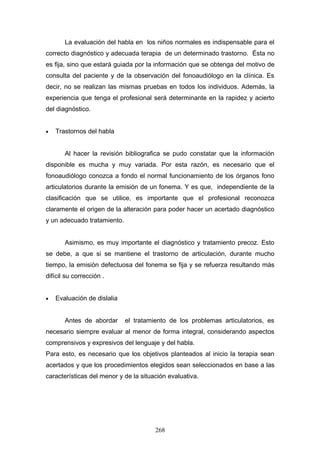 La evaluación del habla en los niños normales es indispensable para el
correcto diagnóstico y adecuada terapia de un determinado trastorno. Ésta no
es fija, sino que estará guiada por la información que se obtenga del motivo de
consulta del paciente y de la observación del fonoaudiólogo en la clínica. Es
decir, no se realizan las mismas pruebas en todos los individuos. Además, la
experiencia que tenga el profesional será determinante en la rapidez y acierto
del diagnóstico.


•   Trastornos del habla


       Al hacer la revisión bibliografica se pudo constatar que la información
disponible es mucha y muy variada. Por esta razón, es necesario que el
fonoaudiólogo conozca a fondo el normal funcionamiento de los órganos fono
articulatorios durante la emisión de un fonema. Y es que, independiente de la
clasificación que se utilice, es importante que el profesional reconozca
claramente el origen de la alteración para poder hacer un acertado diagnóstico
y un adecuado tratamiento.


       Asimismo, es muy importante el diagnóstico y tratamiento precoz. Esto
se debe, a que si se mantiene el trastorno de articulación, durante mucho
tiempo, la emisión defectuosa del fonema se fija y se refuerza resultando más
difícil su corrección .


•   Evaluación de dislalia


       Antes de abordar      el tratamiento de los problemas articulatorios, es
necesario siempre evaluar al menor de forma integral, considerando aspectos
comprensivos y expresivos del lenguaje y del habla.
Para esto, es necesario que los objetivos planteados al inicio la terapia sean
acertados y que los procedimientos elegidos sean seleccionados en base a las
características del menor y de la situación evaluativa.




                                       268
 