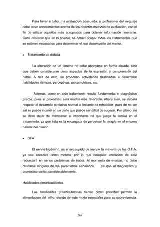 Para llevar a cabo una evaluación adecuada, el profesional del lenguaje
debe tener conocimientos acerca de los distintos métodos de evaluación, con el
fin de utilizar aquellos más apropiados para obtener información relevante.
Cabe destacar que en lo posible, se deben ocupar todos los instrumentos que
se estimen necesarios para determinar el real desempeño del menor.


•   Tratamiento de dislalia


       La alteración de un fonema no debe abordarse en forma aislada, sino
que deben considerarse otros aspectos de la expresión y comprensión del
habla. A raíz de esto, se proponen actividades destinadas a desarrollar
habilidades rítmicas, perceptivas, psicomotrices, etc.


        Además, como en todo tratamiento resulta fundamental el diagnóstico
precoz, pues el pronóstico será mucho más favorable. Ahora bien, se deberá
respetar el desarrollo evolutivo normal al instante de rehabilitar, pues de no ser
así se puede incurrir en un daño que puede ser difícil de superar. Por último, no
se debe dejar de mencionar el importante rol que juega la familia en el
tratamiento, ya que ésta es la encargada de perpetuar la terapia en el entorno
natural del menor.


•   OFA


       El nervio trigémino, es el encargado de inervar la mayoría de los O.F.A,
ya sea sensitiva como motora, por lo que cualquier alteración de éste
redundará en serios problemas de habla. Al momento de evaluar, no debe
olvidarse ninguno de los parámetros señalados,           ya que el diagnóstico y
pronóstico varían considerablemente.


Habilidades prearticulatorias

       Las habilidades prearticulatorias tienen como prioridad permitir la
alimentación del niño, siendo de este modo esenciales para su sobrevivencia.




                                       269
 