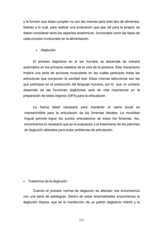 y la función que éstas cumplen no son las mismas para todo tipo de alimentos.
Debido a lo cual, para realizar una evaluación que sea útil para la terapia, se
deben considerar tanto los aspectos anatómicos, funcionales como las fases de
cada proceso involucrado en la alimentación.


         •   Deglución


       El proceso deglutorio en el ser humano se desarrolla de manera
automática en los primeros estadios de la vida de la persona. Este mecanismo
implica una serie de acciones musculares en las cuáles participan todas las
estructuras que componen la cavidad oral. Estas mismas estructuras son las
que participan en la producción del lenguaje humano, por lo que un correcto
desarrollo de las funciones deglutorias será de vital importancia en la
preparación de estos órganos (OFA) para la articulación.


       La    fuerza labial   necesaria    para mantener    el   cierre   bucal   es
imprescindible para la articulación de los fonemas labiales. La movilidad
lingual permite lograr los puntos articulatorios de todos los fonemas. Así,
encontramos lo necesario que es la evaluación y el tratamiento de los patrones
de deglución alterados para evitar problemas de articulación.




•   Trastornos de la deglución

       Cuando el proceso normal de deglución es alterado nos encontramos
con una serie de patologías. Dentro de estas anormalidades encontramos la
deglución Atípica, que es la mantención de un patrón deglutorio infantil y la




                                         271
 