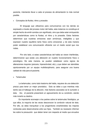 paciente, intentando llevar a cabo el proceso de alimentación lo más normal
posible.

•   Conceptos de fluidez, ritmo y prosodia

           El lenguaje que utilizamos para comunicarnos con los demás es
expresado a través del proceso motor del habla, esta instancia no constituye el
simple hecho de emitir sonidos con significado, sino que debe estar enriquecido
por características como la fluidez, el ritmo y la prosodia. Estos factores
determinan que nuestras emisiones sean armónicas, inteligibles y que
expresen nuestro equilibrio tanto físico como emocional, y de esta manera
poder establecer una comunicación eficiente con el medio social que nos
rodea.


           Por otro lado, si estas características del habla se vieran interferidas,
determinarían que existe una alteración en nuestro funcionamiento físico o
psicológico. De esta manera, se pueden establecer como signos de
alteraciones mayores (psicosis, hiperactividad, etc), y que deben ser atendidas
oportunamente por un equipo multidisciplinario, para asegurar una buena
calidad de vida para el paciente.


•   Tartamudez


         La tartamudez, como todo trastorno del habla, requiere de una detección
precoz para tener un mejor pronóstico. Esto se debe a que mientras más
tardío sea el hallazgo de la afección, más factores asociados se le sumarán a
ésta.     Así, el paciente presentará un agravamiento de su condición, siendo
más incierto su destino.
         Es importante aconsejar a los padres sobre la tartamudez fisiológica, ya
que ellos, la mayoría de las veces desconocen la condición natural de ésta.
Por ello, se debe tranquilizar a los progenitores enseñándoles las mejores
conductas para desenvolverse ante sus hijos. También es necesario informar
les sobre la precaución que deben tener con respecto al medio que envuelve




                                         273
 