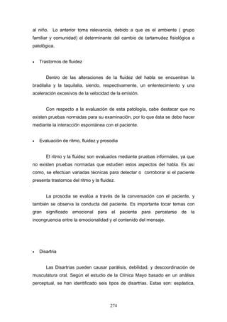 al niño. Lo anterior toma relevancia, debido a que es el ambiente ( grupo
familiar y comunidad) el determinante del cambio de tartamudez fisiológica a
patológica.


•   Trastornos de fluidez


       Dentro de las alteraciones de la fluidez del habla se encuentran la
bradilalia y la taquilalia, siendo, respectivamente, un enlentecimiento y una
aceleración excesivos de la velocidad de la emisión.


       Con respecto a la evaluación de esta patología, cabe destacar que no
existen pruebas normadas para su examinación, por lo que ésta se debe hacer
mediante la interacción espontánea con el paciente.


•   Evaluación de ritmo, fluidez y prosodia


       El ritmo y la fluidez son evaluados mediante pruebas informales, ya que
no existen pruebas normadas que estudien estos aspectos del habla. Es así
como, se efectúan variadas técnicas para detectar o corroborar si el paciente
presenta trastornos del ritmo y la fluidez.


       La prosodia se evalúa a través de la conversación con el paciente, y
también se observa la conducta del paciente. Es importante tocar temas con
gran   significado   emocional    para   el    paciente   para percatarse   de la
incongruencia entre la emocionalidad y el contenido del mensaje.




•   Disartria


       Las Disartrias pueden causar parálisis, debilidad, y descoordinación de
musculatura oral. Según el estudio de la Clínica Mayo basado en un análisis
perceptual, se han identificado seis tipos de disartrias. Estas son: espástica,



                                         274
 