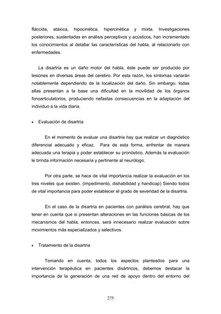 fláccida,   atáxica,   hipocinética,    hipercinética   y   mixta.   Investigaciones
posteriores, sustentadas en análisis perceptivos y acústicos, han incrementado
los conocimientos al detallar las características del habla, al relacionarlo con
enfermedades.


    La disartria es un daño motor del habla, éste puede ser producido por
lesiones en diversas áreas del cerebro. Por esta razón, los síntomas variarán
notablemente dependiendo de la localización del daño. Sin embargo, todas
ellas presentan a la base una dificultad en la movilidad de los órganos
fonoarticulatorios, produciendo nefastas consecuencias en la adaptación del
individuo a la vida diaria.


•   Evaluación de disartria


       En el momento de evaluar una disartria hay que realizar un diagnóstico
diferencial adecuado y eficaz.         Para de esta forma, enfrentar de manera
adecuada una terapia y poder establecer su pronóstico. Además la evaluación
le brinda información necesaria y pertinente al neurólogo.


       Por otra parte, se hace de vital importancia realizar la evaluación en los
tres niveles que existen. (impedimento, dishabilidad y handicap) Siendo todos
de vital importancia para poder establecer el grado de severidad de la disartria.


       En el caso de la disartria en pacientes con parálisis cerebral, hay que
tener en cuenta que si presentan alteraciones en las funciones básicas de los
mecanismos del habla, entonces, será innecesario realizar evaluación sobre
movimientos más especializados y selectivos.


•   Tratamiento de la disartria


       Tomando en cuenta, todos los aspectos planteados para una
intervención terapéutica en pacientes disártricos, debemos destacar la
importancia de la generación de una red de apoyo dentro del entorno del



                                          275
 