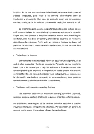 individuo. Es de vital importancia que la familia del paciente se involucre en el
proceso terapéutico, para llegar a un correcto entendimiento entre el
interlocutor y el paciente. Con esto, se pretende lograr una comunicación
efectiva y la integración del individuo que posee tal patología a su medio social.


       La importancia para que una terapia fonoaudiológica sea exitosa, es que
esté fundamentada en las capacidades y logros que va alcanzando el paciente.
Es por esto, para plantear la terapia no debemos abordar todas le estrategias
que hallan, si no más bien, programar y jerarquizar de acuerdo a los resultados
obtenidos en la evaluación. Por lo tanto, es necesario destacar los logros del
paciente, para motivarlo y comprometerlo con la terapia, lo cual hará que ésta
sea más efectiva.


•   Tratamiento de fisurados

       El tratamiento de los fisurados incluye un equipo multidisciplinario, en el
cuál el rol de terapeutas y familia es en conjunto. Para esto, es muy importante
hacer notar a los padres que lo mejor es estimular el área comprensiva más
que lo expresivo pues empezará a compensar por cosas que son más difíciles
de rehabilitar. De esta manera, lo más relevante es la prevención, es decir, que
la intervención sea desde el nacimiento en forma constante y tener presente
que todos tienen posibilidades de hablar correctamente.


•   Trastornos motores orales, apraxia y dispraxia


       Los trastornos asociados al mecanismo del lenguaje central (agnosias,
apraxias, alexias y agrafias) difícilmente se pueden encontrar en forma aislada.


Por el contrario, en la mayoría de los casos se presentan asociados a cuadros
mayores del lenguaje, principalmente a la afasia. Por esta razón, en general, la
persona puede poseer dos o más de ellos en forma simultánea.




                                       276
 