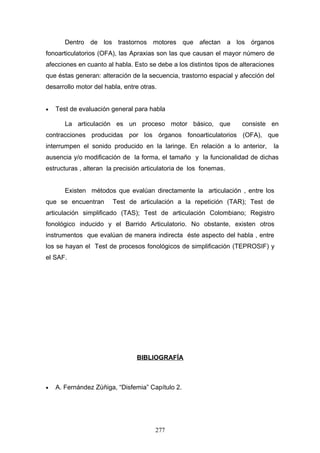 Dentro de los trastornos motores que afectan a los órganos
fonoarticulatorios (OFA), las Apraxias son las que causan el mayor número de
afecciones en cuanto al habla. Esto se debe a los distintos tipos de alteraciones
que éstas generan: alteración de la secuencia, trastorno espacial y afección del
desarrollo motor del habla, entre otras.


•   Test de evaluación general para habla

       La articulación es un proceso motor básico, que               consiste en
contracciones producidas por los órganos fonoarticulatorios (OFA), que
interrumpen el sonido producido en la laringe. En relación a lo anterior,       la
ausencia y/o modificación de la forma, el tamaño y la funcionalidad de dichas
estructuras , alteran la precisión articulatoria de los fonemas.


       Existen métodos que evalúan directamente la articulación , entre los
que se encuentran       Test de articulación a la repetición (TAR); Test de
articulación simplificado (TAS); Test de articulación Colombiano; Registro
fonológico inducido y el Barrido Articulatorio. No obstante, existen otros
instrumentos que evalúan de manera indirecta éste aspecto del habla , entre
los se hayan el Test de procesos fonológicos de simplificación (TEPROSIF) y
el SAF.




                                BIBLIOGRAFÍA



•   A. Fernández Zúñiga, “Disfemia” Capítulo 2.




                                       277
 