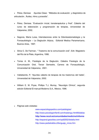 •   Pérez, Denisse      Apuntes Clase: “Métodos de evaluación y diagnóstico de
articulación , fluidez, ritmo y prosodia”.


•   Pérez, Denisse. “Evaluación inicial, transterapéutica y final”. Cátedra del
    curso de elaboración y programación de terapias, Universidad de
    Valparaíso, 2002.


•   Segovia, María Luisa, Interrelaciones entre la Odontoestomatología y la
    Fonoaudiología – La Deglución Atípica,         Editorial Medica Panamericana,
    Buenos Aires, 1997.


•   Silvia C. De Fairman, “ Trastorno de la comunicación oral”, Edit. Magisterio
    del Río de la Plata, Argentina, 1998.


•   Torres A. M., Fisiología de la Deglución, Cátedra Fisiología de la
    Comunicación     Oral,   Tercer    Semestre,    Carrera   de   Fonoaudiología,
    Universidad de Valparaíso, 2001.


•   Valdebenito, P, “Apuntes cátedra de terapias de los trastornos del habla”,
    Universidad de Valparaíso, 2002.


•   William E. M. Pryse, Phillips T.J. Murray, “Neurolgía Clínica”, segunda
    edición Editorial El manual Moderno S.A., México, 1996.




•   Páginas web visitadas:
                          www.espaciologopedico.com/patologias/
                          http://www.psicologoinfantil.com/traslengu.htm#dislalias
                          http://www.recol.es/comunidades/medicina/informe
                          http://espanol.geocities.com/sptl2002/dislalia.html
                          http://www.pediatraldia.cl/lenguaje_ninos.htm



                                         281
 