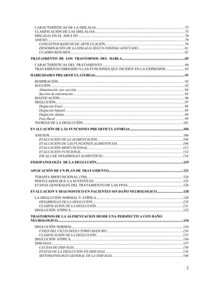 CARACTERÍSTICAS DE LA DISLALIA...................................................................................................73
    CLASIFICACIÓN DE LAS DISLALIAS....................................................................................................75
    DISLALIA EN EL ADULTO.......................................................................................................................78
    ANEXO.........................................................................................................................................................79
      CONCEPTOS BÁSICOS DE ARTICULACIÓN.........................................................................................79
      DENOMINACIÓN DE LA DISLALIA SEGÚN FONEMA AFECTADO....................................................81
      CUADRO RESUMEN................................................................................................................................82
TRATAMIENTO DE LOS TRASTORNOS DEL HABLA.........................................................................83
    CARACTERÍSTICAS DEL TRATAMIENTO............................................................................................84
    TRATAMIENTO DIRIGIDO A LAS FUNCIONES QUE INCIDEN EN LA EXPRESIÓN.....................85
HABILIDADES PREARTICULATORIAS........................................................................................................91
    RESPIRACIÓN.............................................................................................................................................92
    SUCCIÓN......................................................................................................................................................92
      Alimentación por succión ........................................................................................................................94
      Succión de entretención.............................................................................................................................94
    MASTICACIÓN............................................................................................................................................96
    DEGLUCIÓN................................................................................................................................................97
      Deglución Fetal.........................................................................................................................................98
      Deglución Infantil......................................................................................................................................98
      Deglución Adulta.......................................................................................................................................98
      Fase Bucal ................................................................................................................................................99
    TEORÍAS DE LA DEGLUCIÓN................................................................................................................101
EVALUACIÓN DE LAS FUNCIONES PREARTICULATORIAS..............................................................104
    ANEXOS.....................................................................................................................................................106
      EVALUACIÓN DE LA ALIMENTACIÓN................................................................................................106
      EVALUACIÓN DE LAS FUNCIONES ALIMENTICIAS.........................................................................108
      EVALUACIÓN MIOFUNCIONAL..........................................................................................................112
      EVALUACION FUNCIONAL..................................................................................................................114
      ESCALA DE DESARROLLO ALIMENTICIO..........................................................................................116
FISIOPATOLOGÍA DE LA DEGLUCIÓN.....................................................................................................119

APLICACIÓN DE UN PLAN DE TRATAMIENTO......................................................................................121
    TERAPIA MIOFUNCIONAL (TM)...........................................................................................................124
    POSTULADOS QUE LA SUSTENTAN....................................................................................................125
    ETAPAS GENERALES DEL TRATAMIENTO DE LAS FPAS..............................................................126
EVALUACION Y DIAGNOSTICO EN PACIENTES SIN DAÑO NEUROLOGICO...............................128
    LA DEGLUCIÓN NORMAL Y ATÍPICA.................................................................................................128
      DESARROLLO DE LA DEGLUCIÓN.....................................................................................................128
      CLASIFICACIÓN DE LA DEGLUCIÓN ................................................................................................131
    DEGLUCIÓN ATÍPICA.............................................................................................................................132
TRASTORNOS DE LA ALIMENTACION DESDE UNA PERSPECTIVA CON DAÑO
NEUROLOGICO..................................................................................................................................................134
    DEGLUCIÓN NORMAL............................................................................................................................134
      FASES DEL CICLO DEGLUTORIO MADURO.....................................................................................134
      CLASIFICACIÓN DE LA DEGLUCIÓN.................................................................................................135
    DEGLUCIÓN ATÍPICA.............................................................................................................................136
    DISFAGIA...................................................................................................................................................137
      CAUSAS DE DISFAGIA..........................................................................................................................138
      ETAPAS DE LA DEGLUCIÓN EN DISFAGIA.......................................................................................139
      SINTOMATOLOGÍA GENERAL DE LA DISFAGIA...............................................................................140


                                                                                                                                                                 3
 