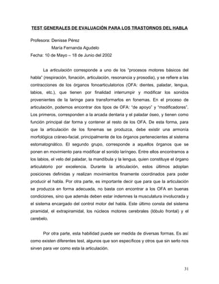 TEST GENERALES DE EVALUACIÓN PARA LOS TRASTORNOS DEL HABLA

Profesora: Denisse Pérez
            María Fernanda Agudelo
Fecha: 10 de Mayo – 18 de Junio del 2002


      La articulación corresponde a uno de los “procesos motores básicos del
habla” (respiración, fonación, articulación, resonancia y prosodia), y se refiere a las
contracciones de los órganos fonoarticulatorios (OFA: dientes, paladar, lengua,
labios, etc.), que tienen por finalidad interrumpir y modificar los sonidos
provenientes de la laringe para transformarlos en fonemas. En el proceso de
articulación, podemos encontrar dos tipos de OFA: “de apoyo” y “modificadores”.
Los primeros, corresponden a la arcada dentaria y el paladar óseo, y tienen como
función principal dar forma y contener al resto de los OFA. De esta forma, para
que la articulación de los fonemas se produzca, debe existir una armonía
morfológica cráneo-facial, principalmente de los órganos pertenecientes al sistema
estomatognático. El segundo grupo, corresponde a aquellos órganos que se
ponen en movimiento para modificar el sonido laríngeo. Entre ellos encontramos a
los labios, el velo del paladar, la mandíbula y la lengua, quien constituye el órgano
articulatorio por excelencia. Durante la articulación, estos últimos adoptan
posiciones definidas y realizan movimientos finamente coordinados para poder
producir el habla. Por otra parte, es importante decir que para que la articulación
se produzca en forma adecuada, no basta con encontrar a los OFA en buenas
condiciones, sino que además deben estar indemnes la musculatura involucrada y
el sistema encargado del control motor del habla. Este último consta del sistema
piramidal, el extrapiramidal, los núcleos motores cerebrales (lóbulo frontal) y el
cerebelo.


      Por otra parte, esta habilidad puede ser medida de diversas formas. Es así
como existen diferentes test, algunos que son específicos y otros que sin serlo nos
sirven para ver como esta la articulación.



                                                                                    31
 
