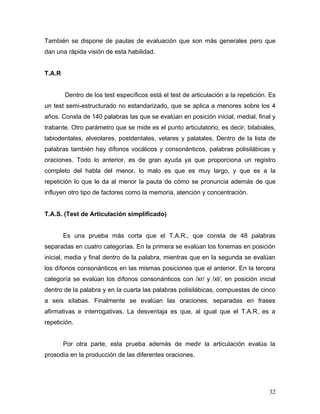 También se dispone de pautas de evaluación que son más generales pero que
dan una rápida visión de esta habilidad.


T.A.R


        Dentro de los test específicos está el test de articulación a la repetición. Es
un test semi-estructurado no estandarizado, que se aplica a menores sobre los 4
años. Consta de 140 palabras las que se evalúan en posición inicial, medial, final y
trabante. Otro parámetro que se mide es el punto articulatorio, es decir, bilabiales,
labiodentales, alveolares, postdentales, velares y palatales. Dentro de la lista de
palabras también hay dífonos vocálicos y consonánticos, palabras polisilábicas y
oraciones. Todo lo anterior, es de gran ayuda ya que proporciona un registro
completo del habla del menor, lo malo es que es muy largo, y que es a la
repetición lo que le da al menor la pauta de cómo se pronuncia además de que
influyen otro tipo de factores como la memoria, atención y concentración.


T.A.S. (Test de Articulación simplificado)


        Es una prueba más corta que el T.A.R., que consta de 48 palabras
separadas en cuatro categorías. En la primera se evalúan los fonemas en posición
inicial, media y final dentro de la palabra, mientras que en la segunda se evalúan
los dífonos consonánticos en las mismas posiciones que el anterior. En la tercera
categoría se evalúan los dífonos consonánticos con /xr/ y /xl/, en posición inicial
dentro de la palabra y en la cuarta las palabras polisilábicas, compuestas de cinco
a seis sílabas. Finalmente se evalúan las oraciones, separadas en frases
afirmativas e interrogativas. La desventaja es que, al igual que el T.A.R, es a
repetición.


        Por otra parte, esta prueba además de medir la articulación evalúa la
prosodia en la producción de las diferentes oraciones.




                                                                                    32
 