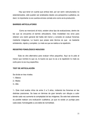 Hay que tener en cuenta que ambos test, por ser semi- estructurados no
estandarizados, sólo pueden ser analizados desde una perspectiva cualitativa, es
decir, lo importante no es cuantos errores comete sino como es la producción.


BARRIDO ARTICULATORIO


           Como se mencionó al inicio, existen otros tipo de evaluaciones, dentro de
las que se encuentra el barrido articulatorio. Esta modalidad nos sirve para
obtener una visión general del habla del menor y consiste en evaluar fonemas
mediante imágenes. Lo bueno que posee esta técnica es que               es bastante
entretenido, rápido y completo. Lo malo es que se realiza a la repetición.


REGISTRO FONOLÓGICO INDUCIDO


       Esta es otra alternativa para evaluar niños pequeños. Aquí se le pide al
menor que nombre lo que ve, lo bueno es que no es a la repetición lo malo es
corto pero no es muy específico.


TEST DE ARTICULACIÓN


Se divide en tres niveles:
1.- Básico
2.- Medio
3.- Alto


1.- Este nivel evalúa niños de entre 3 a 5 años, midiendo los fonemas en las
distintas posiciones. Se basa en láminas de gran tamaño con dibujos a color
donde cada vez aumenta la complejidad de las imágenes. De este test solamente
es posible realizar una evaluación cualitativa, ya que no existe un puntaje para
cada edad, homologable a una tabla de normalidad.




                                                                                 33
 