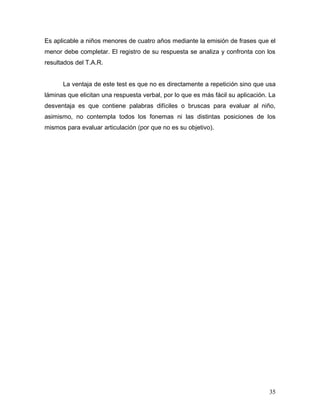 Es aplicable a niños menores de cuatro años mediante la emisión de frases que el
menor debe completar. El registro de su respuesta se analiza y confronta con los
resultados del T.A.R.


      La ventaja de este test es que no es directamente a repetición sino que usa
láminas que elicitan una respuesta verbal, por lo que es más fácil su aplicación. La
desventaja es que contiene palabras difíciles o bruscas para evaluar al niño,
asimismo, no contempla todos los fonemas ni las distintas posiciones de los
mismos para evaluar articulación (por que no es su objetivo).




                                                                                 35
 