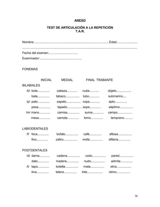 ANEXO

                            TEST DE ARTICULACIÓN A LA REPETICIÓN
                                           T.A.R.


Nombre:......................................................................................Edad........................
....................................................................................................................................
Fecha del examen:.................................
Examinador:................................................


FONEMAS


                     INICIAL                MEDIAL                       FINAL TRABANTE
BILABIALES
    /b/ bote..............             cabeza............            nube...........              objeto.................
          bala..............          tabaco................         tubo............             submarino....
    /p/ pato..............             zapato................. copa............                    apto..............
          pesa..............            tapado................. sopa.............                  séptimo...............
    /m/ mano.............               camisa..............           suma.............          campo.................
          mesa.............             camote.............           lomo..............             temprano..........


LABIODENTALES
    /f/ foca.............              búfalo...............          café..............            aftosa................
          fino.............           zafiro................         mofa...............           difteria..............


POSTDENTALES
    /d/ dama............               cadena...............            codo................          pared................
          dato.............           madera..............            nudo................           admite..............
    /t/ tapa.............             botella...............          mata................           etna.................
          tina..............          tetera...............         lote..................         istmo................




                                                                                                                                 36
 