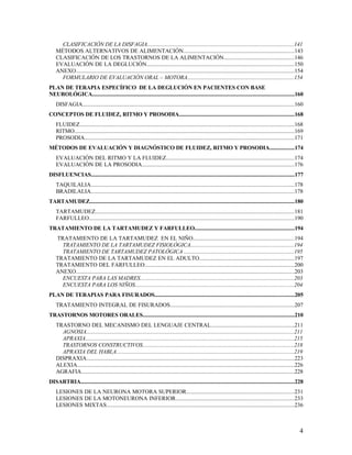 CLASIFICACIÓN DE LA DISFAGIA......................................................................................................141
    MÉTODOS ALTERNATIVOS DE ALIMENTACIÓN.............................................................................143
    CLASIFICACIÓN DE LOS TRASTORNOS DE LA ALIMENTACIÓN.................................................146
    EVALUACIÓN DE LA DEGLUCIÓN......................................................................................................150
    ANEXO.......................................................................................................................................................154
      FORMULARIO DE EVALUACIÓN ORAL – MOTORA..........................................................................154
PLAN DE TERAPIA ESPECÍFICO DE LA DEGLUCIÓN EN PACIENTES CON BASE
NEUROLÓGICA..................................................................................................................................................160
    DISFAGIA...................................................................................................................................................160
CONCEPTOS DE FLUIDEZ, RITMO Y PROSODIA...................................................................................168
    FLUIDEZ.....................................................................................................................................................168
    RITMO.........................................................................................................................................................169
    PROSODIA.................................................................................................................................................171
MÉTODOS DE EVALUACIÓN Y DIAGNÓSTICO DE FLUIDEZ, RITMO Y PROSODIA..................174
    EVALUACIÓN DEL RITMO Y LA FLUIDEZ.........................................................................................174
    EVALUACIÓN DE LA PROSODIA..........................................................................................................176
DISFLUENCIAS...................................................................................................................................................177
    TAQUILALIA.............................................................................................................................................178
    BRADILALIA.............................................................................................................................................178
TARTAMUDEZ....................................................................................................................................................180
    TARTAMUDEZ..........................................................................................................................................181
    FARFULLEO..............................................................................................................................................190
TRATAMIENTO DE LA TARTAMUDEZ Y FARFULLEO........................................................................194
    TRATAMIENTO DE LA TARTAMUDEZ EN EL NIÑO......................................................................194
      TRATAMIENTO DE LA TARTAMUDEZ FISIOLÓGICA........................................................................194
      TRATAMIENTO DE TARTAMUDEZ PATOLÓGICA ............................................................................195
    TRATAMIENTO DE LA TARTAMUDEZ EN EL ADULTO..................................................................197
    TRATAMIENTO DEL FARFULLEO........................................................................................................200
    ANEXO.......................................................................................................................................................203
      ENCUESTA PARA LAS MADRES...........................................................................................................203
      ENCUESTA PARA LOS NIÑOS..............................................................................................................204
PLAN DE TERAPIAS PARA FISURADOS.....................................................................................................205
    TRATAMIENTO INTEGRAL DE FISURADOS......................................................................................207
TRASTORNOS MOTORES ORALES..............................................................................................................210
    TRASTORNO DEL MECANISMO DEL LENGUAJE CENTRAL..........................................................211
      AGNOSIA................................................................................................................................................211
      APRAXIA.................................................................................................................................................215
      TRASTORNOS CONSTRUCTIVOS.........................................................................................................218
      APRAXIA DEL HABLA...........................................................................................................................219
    DISPRAXIA................................................................................................................................................223
    ALEXIA.......................................................................................................................................................226
    AGRAFIA....................................................................................................................................................228
DISARTRIA...........................................................................................................................................................228
    LESIONES DE LA NEURONA MOTORA SUPERIOR...........................................................................231
    LESIONES DE LA MOTONEURONA INFERIOR..................................................................................233
    LESIONES MIXTAS..................................................................................................................................236



                                                                                                                                                                    4
 