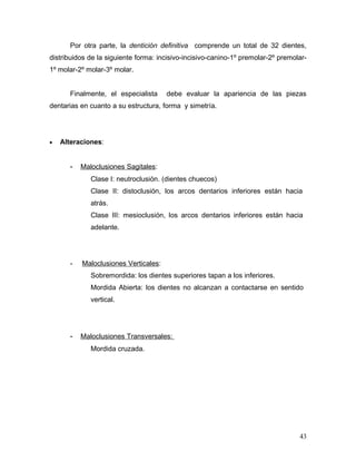 Por otra parte, la dentición definitiva comprende un total de 32 dientes,
distribuidos de la siguiente forma: incisivo-incisivo-canino-1º premolar-2º premolar-
1º molar-2º molar-3º molar.


       Finalmente, el especialista     debe evaluar la apariencia de las piezas
dentarias en cuanto a su estructura, forma y simetría.




•   Alteraciones:


       -   Maloclusiones Sagitales:
              Clase I: neutroclusión. (dientes chuecos)
              Clase II: distoclusión, los arcos dentarios inferiores están hacia
              atrás.
              Clase III: mesioclusión, los arcos dentarios inferiores están hacia
              adelante.




       -   Maloclusiones Verticales:
              Sobremordida: los dientes superiores tapan a los inferiores.
              Mordida Abierta: los dientes no alcanzan a contactarse en sentido
              vertical.




       -   Maloclusiones Transversales:
              Mordida cruzada.




                                                                                  43
 