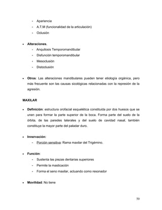 -   Apariencia
       -   A.T.M (funcionalidad de la articulación)
       -   Oclusión


•   Alteraciones.
       -   Anquilosis Temporomandibular
       -   Disfunción temporomandibular
       -   Mesoclusión
       -   Distoclusión


•   Otros: Las alteraciones mandibulares pueden tener etiología orgánica, pero
    más frecuente son las causas sicológicas relacionadas con la represión de la
    agresión.


MAXILAR

•   Definición: estructura orofacial esquelética constituida por dos huesos que se
    unen para formar la parte superior de la boca. Forma parte del suelo de la
    órbita, de las paredes laterales y del suelo de cavidad nasal, también
    constituye la mayor parte del paladar duro.


•   Innervación:
       -   Porción sensitiva: Rama maxilar del Trigémino.


•   Función:
       -   Sustenta las piezas dentarias superiores
       -   Permite la masticación
       -   Forma el seno maxilar, actuando como resonador


•   Movilidad: No tiene




                                                                               50
 