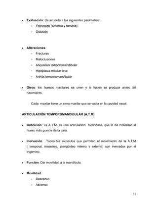 •   Evaluación: De acuerdo a los siguientes parámetros:
       -   Estructura (simetría y tamaño)
       -   Oclusión




•   Alteraciones:
       -   Fracturas
       -   Maloclusiones
       -   Anquilosis temporomandibular
       -   Hipoplasia maxilar leve
       -   Artritis temporomandibular


•   Otros: los huesos maxilares se unen y la fusión se produce antes del
    nacimiento.


       Cada maxilar tiene un seno maxilar que se vacía en la cavidad nasal.


ARTICULACIÓN TEMPOROMANDIBULAR (A.T.M)


•   Definición: La A.T.M, es una articulación bicondílea, que le da movilidad al
    hueso más grande de la cara.


•   Inervación:     Todos los músculos que permiten el movimiento de la A.T.M
    ( temporal, masetero, pterigoídeo interno y externo) son inervados por el
    trigémino.


•   Función: Dar movilidad a la mandíbula.


•   Movilidad:
       -   Descenso
       -   Ascenso


                                                                              51
 