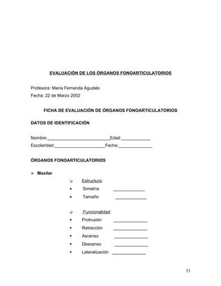 EVALUACIÓN DE LOS ÓRGANOS FONOARTICULATORIOS


Profesora: María Fernanda Agudelo
Fecha: 22 de Marzo 2002


      FICHA DE EVALUACIÓN DE ÓRGANOS FONOARTICULATORIOS

DATOS DE IDENTIFICACIÓN


Nombre:__________________________Edad:____________
Escolaridad:_____________________Fecha:______________


ÓRGANOS FONOARTICULATORIOS

 Maxilar
                         Estructura:
                  •       Simetría         _____________
                  •       Tamaño           _____________


                         Funcionalidad:
                         Protrusión       ______________
                         Retracción       ______________
                         Ascenso          ______________
                         Descenso         ______________
                         Lateralización ______________



                                                            53
 