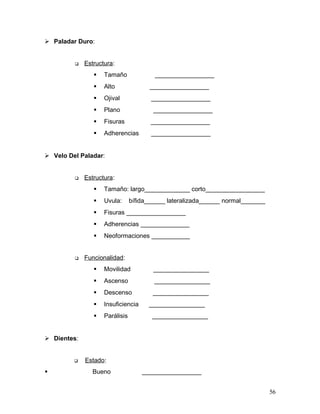  Paladar Duro:


            Estructura:
                   Tamaño              _________________
                   Alto              _________________
                   Ojival             _________________
                   Plano               _________________
                   Fisuras            _________________
                   Adherencias        _________________


 Velo Del Paladar:


            Estructura:
                   Tamaño: largo_____________ corto_________________
                   Uvula:      bífida______ lateralizada______ normal_______
                   Fisuras _________________
                   Adherencias ______________
                   Neoformaciones ___________


            Funcionalidad:
                   Movilidad           ________________
                   Ascenso             ________________
                   Descenso           ________________
                   Insuficiencia     ________________
                   Parálisis          ________________


 Dientes:


            Estado:
              Bueno                _________________


                                                                                56
 